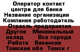 Оператор контакт-центра для банка › Название организации ­ Компания-работодатель › Отрасль предприятия ­ Другое › Минимальный оклад ­ 1 - Все города Работа » Вакансии   . Томская обл.,Томск г.